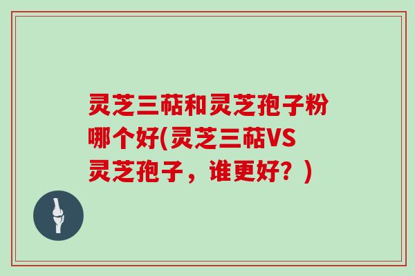 灵芝三萜和灵芝孢子粉哪个好(灵芝三萜VS灵芝孢子，谁更好？)