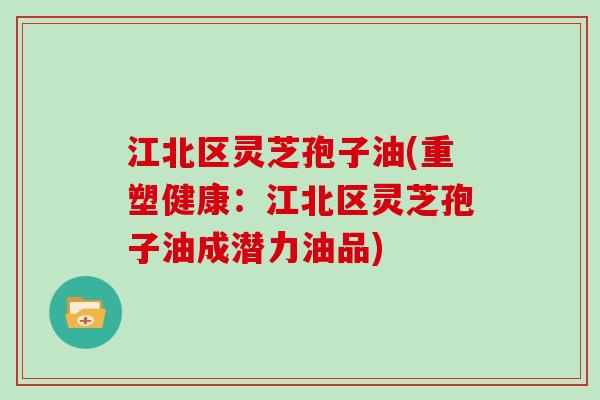 江北区灵芝孢子油(重塑健康：江北区灵芝孢子油成潜力油品)
