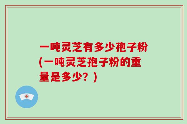 一吨灵芝有多少孢子粉(一吨灵芝孢子粉的重量是多少？)