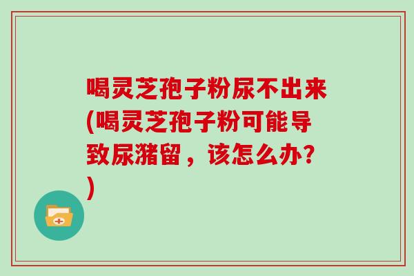 喝灵芝孢子粉尿不出来(喝灵芝孢子粉可能导致尿潴留,该怎么办?)-第1张图片-灵芝大师 喝灵芝孢子粉尿不出来(喝灵芝孢子粉可能导致尿潴留,该怎么办?)-第1张图片-灵芝大师