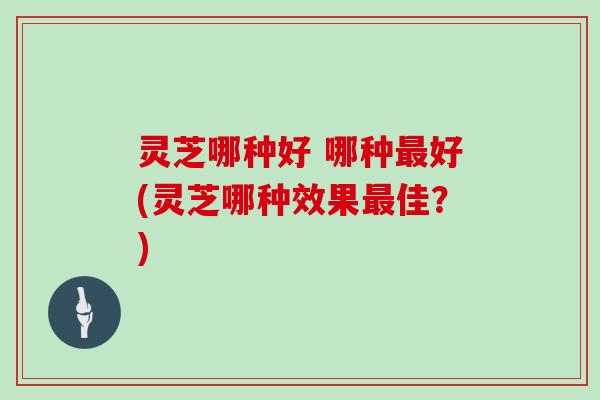 灵芝哪种好 哪种最好(灵芝哪种效果最佳？)