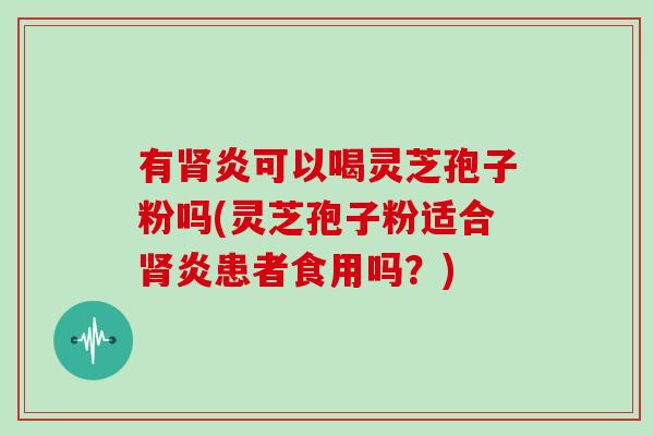 有肾炎可以喝灵芝孢子粉吗(灵芝孢子粉适合肾炎患者食用吗？)