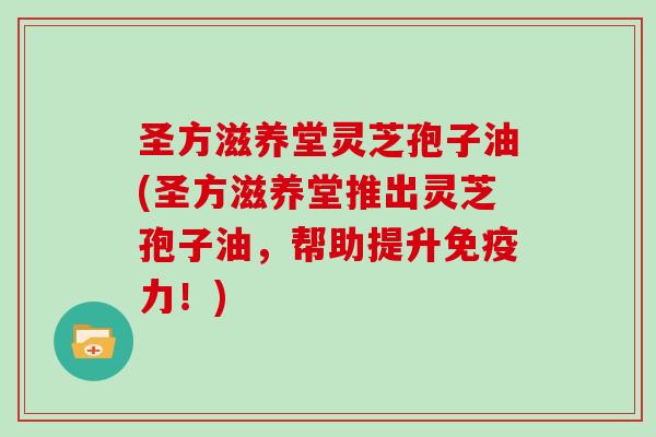 圣方滋养堂灵芝孢子油(圣方滋养堂推出灵芝孢子油，帮助提升免疫力！)