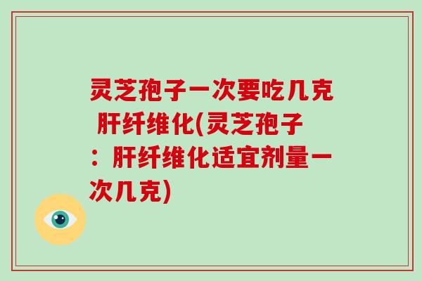 灵芝孢子一次要吃几克 肝纤维化(灵芝孢子：肝纤维化适宜剂量一次几克)