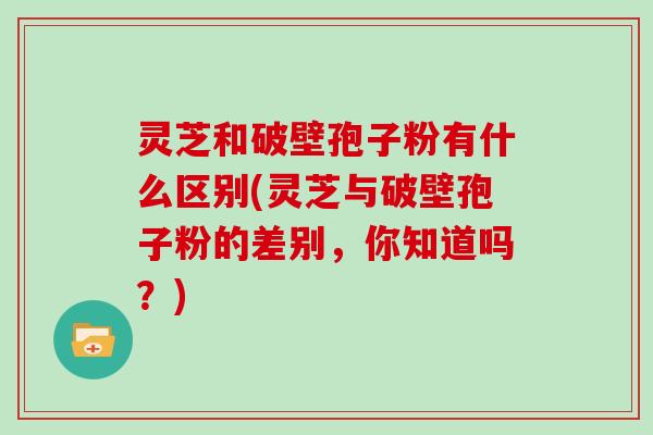 灵芝和破壁孢子粉有什么区别(灵芝与破壁孢子粉的差别，你知道吗？)