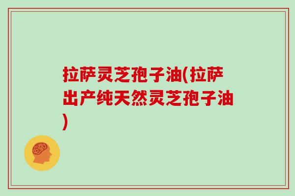 拉萨灵芝孢子油(拉萨出产纯天然灵芝孢子油)