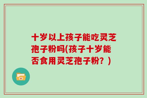 十岁以上孩子能吃灵芝孢子粉吗(孩子十岁能否食用灵芝孢子粉?)-第1张图片-灵芝大师 十岁以上孩子能吃灵芝孢子粉吗(孩子十岁能否食用灵芝孢子粉?)-第1张图片-灵芝大师