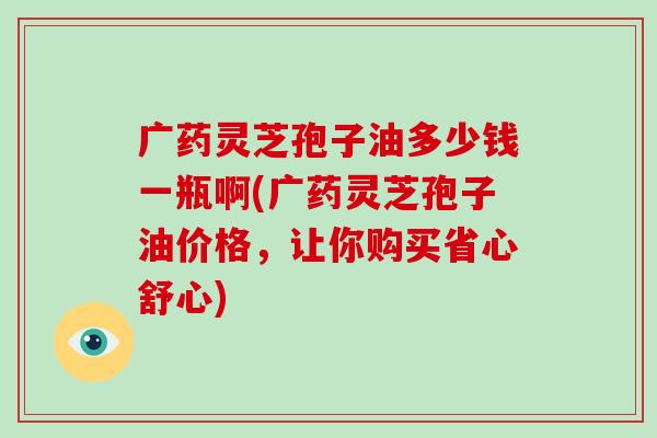 广药灵芝孢子油多少钱一瓶啊(广药灵芝孢子油价格，让你购买省心舒心)