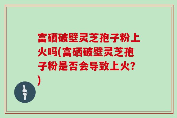 富硒破壁灵芝孢子粉上火吗(富硒破壁灵芝孢子粉是否会导致上火？)