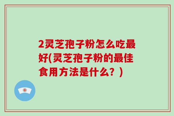 2灵芝孢子粉怎么吃最好(灵芝孢子粉的最佳食用方法是什么？)