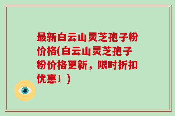 最新白云山灵芝孢子粉价格(白云山灵芝孢子粉价格更新，限时折扣优惠！)