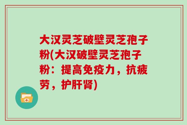 大汉灵芝破壁灵芝孢子粉(大汉破壁灵芝孢子粉：提高免疫力，抗疲劳，护肝肾)