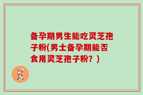 备孕期男生能吃灵芝孢子粉(男士备孕期能否食用灵芝孢子粉?)-第1张图片-灵芝大师 备孕期男生能吃灵芝孢子粉(男士备孕期能否食用灵芝孢子粉?)-第1张图片-灵芝大师