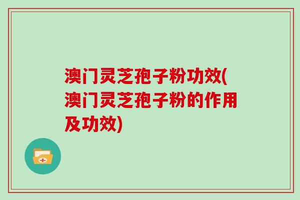 澳门灵芝孢子粉功效(澳门灵芝孢子粉的作用及功效)