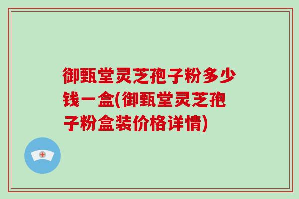 御甄堂灵芝孢子粉多少钱一盒(御甄堂灵芝孢子粉盒装价格详情)