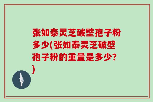 张如泰灵芝破壁孢子粉多少(张如泰灵芝破壁孢子粉的重量是多少？)