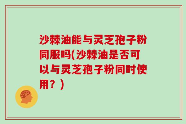 沙棘油能与灵芝孢子粉同服吗(沙棘油是否可以与灵芝孢子粉同时使用?)-第1张图片-灵芝大师 沙棘油能与灵芝孢子粉同服吗(沙棘油是否可以与灵芝孢子粉同时使用?)-第1张图片-灵芝大师