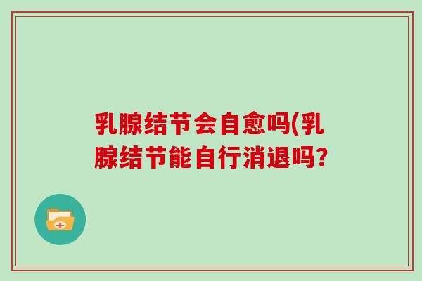乳腺结节会自愈吗(乳腺结节能自行消退吗？