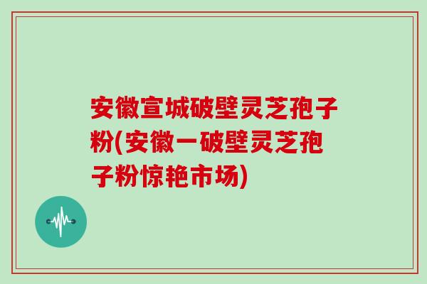 安徽宣城破壁灵芝孢子粉(安徽一破壁灵芝孢子粉惊艳市场)