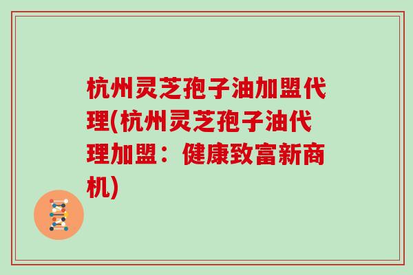 杭州灵芝孢子油加盟代理(杭州灵芝孢子油代理加盟：健康致富新商机)