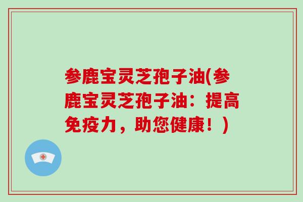 参鹿宝灵芝孢子油(参鹿宝灵芝孢子油：提高免疫力，助您健康！)