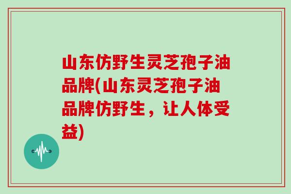 山东仿野生灵芝孢子油品牌(山东灵芝孢子油品牌仿野生，让人体受益)