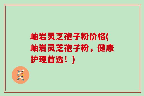 岫岩灵芝孢子粉价格(岫岩灵芝孢子粉,健康护理首选!)-第1张图片-灵芝大师 岫岩灵芝孢子粉价格(岫岩灵芝孢子粉,健康护理首选!)-第1张图片-灵芝大师