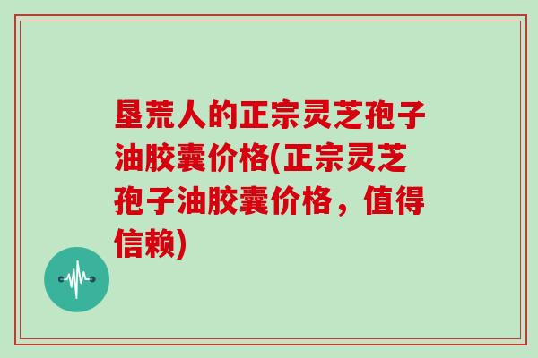 垦荒人的正宗灵芝孢子油胶囊价格(正宗灵芝孢子油胶囊价格，值得信赖)