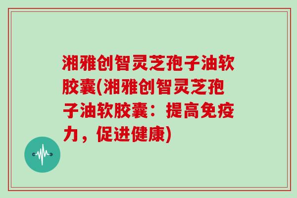 湘雅创智灵芝孢子油软胶囊(湘雅创智灵芝孢子油软胶囊：提高免疫力，促进健康)