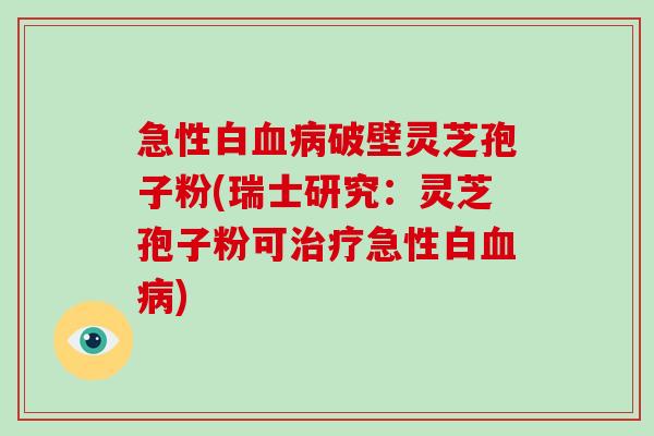 急性白血病破壁灵芝孢子粉(瑞士研究:灵芝孢子粉可治疗急性白血病)-第1张图片-灵芝大师 急性白血病破壁灵芝孢子粉(瑞士研究:灵芝孢子粉可治疗急性白血病)-第1张图片-灵芝大师