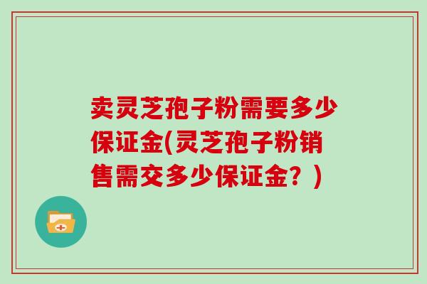 卖灵芝孢子粉需要多少保证金(灵芝孢子粉销售需交多少保证金？)