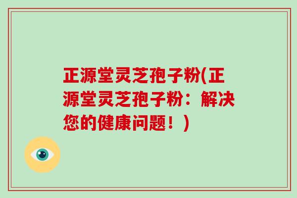 正源堂灵芝孢子粉(正源堂灵芝孢子粉：解决您的健康问题！)