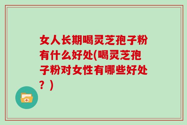 女人长期喝灵芝孢子粉有什么好处(喝灵芝孢子粉对女性有哪些好处？)