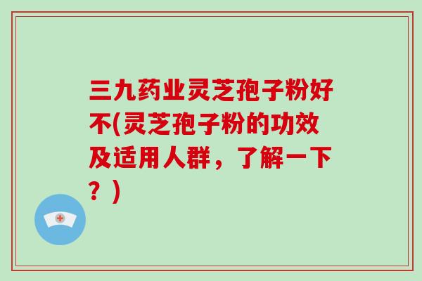 三九药业灵芝孢子粉好不(灵芝孢子粉的功效及适用人群，了解一下？)