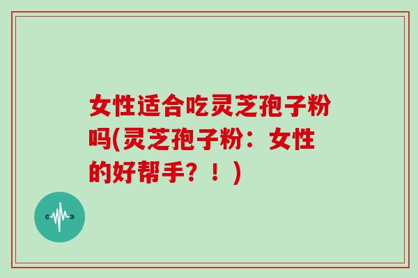 女性适合吃灵芝孢子粉吗(灵芝孢子粉：女性的好帮手？！)