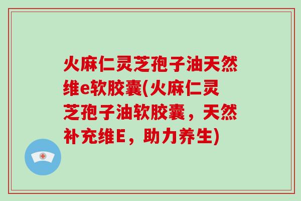 火麻仁灵芝孢子油天然维e软胶囊(火麻仁灵芝孢子油软胶囊，天然补充维E，助力养生)