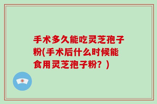 手术多久能吃灵芝孢子粉(手术后什么时候能食用灵芝孢子粉？)