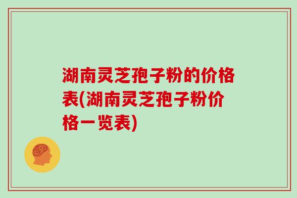 湖南灵芝孢子粉的价格表(湖南灵芝孢子粉价格一览表)