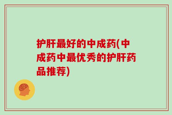 护肝最好的中成药(中成药中最优秀的护肝药品推荐)