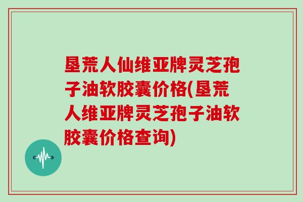 垦荒人仙维亚牌灵芝孢子油软胶囊价格(垦荒人维亚牌灵芝孢子油软胶囊价格查询)