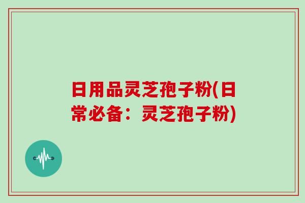 日用品灵芝孢子粉(日常必备:灵芝孢子粉)-第1张图片-灵芝大师 日用品灵芝孢子粉(日常必备:灵芝孢子粉)-第1张图片-灵芝大师