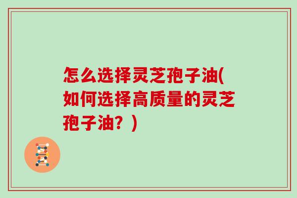 怎么选择灵芝孢子油(如何选择高质量的灵芝孢子油？)