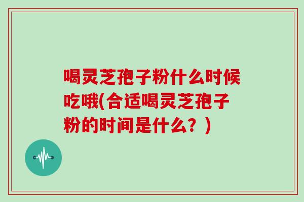 喝灵芝孢子粉什么时候吃哦(合适喝灵芝孢子粉的时间是什么？)