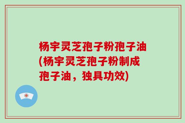 杨宇灵芝孢子粉孢子油(杨宇灵芝孢子粉制成孢子油，独具功效)-第1张图片-灵芝大师