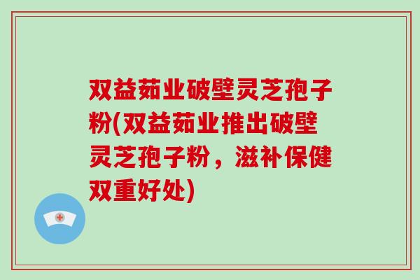双益茹业破壁灵芝孢子粉(双益茹业推出破壁灵芝孢子粉，滋补保健双重好处)