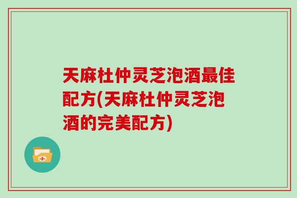 天麻杜仲灵芝泡酒最佳配方(天麻杜仲灵芝泡酒的完美配方)