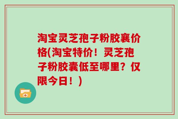 淘宝灵芝孢子粉胶襄价格(淘宝特价！灵芝孢子粉胶囊低至哪里？仅限今日！)