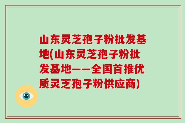 山东灵芝孢子粉批发基地(山东灵芝孢子粉批发基地——全国首推优质灵芝孢子粉供应商)