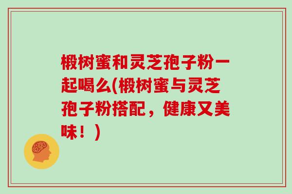 椴树蜜和灵芝孢子粉一起喝么(椴树蜜与灵芝孢子粉搭配，健康又美味！)-第1张图片-灵芝大师