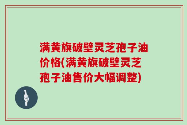 满黄旗破壁灵芝孢子油价格(满黄旗破壁灵芝孢子油售价大幅调整)